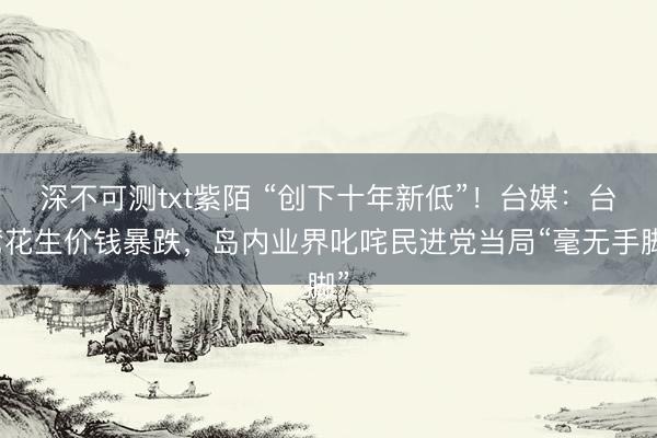 深不可测txt紫陌 “创下十年新低”！台媒：台湾花生价钱暴跌，岛内业界叱咤民进党当局“毫无手脚”
