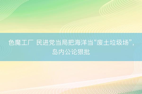 色魔工厂 民进党当局把海洋当“废土垃圾场”，岛内公论狠批