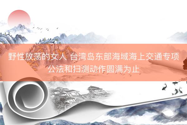野性放荡的女人 台湾岛东部海域海上交通专项公法和扫测动作圆满为止