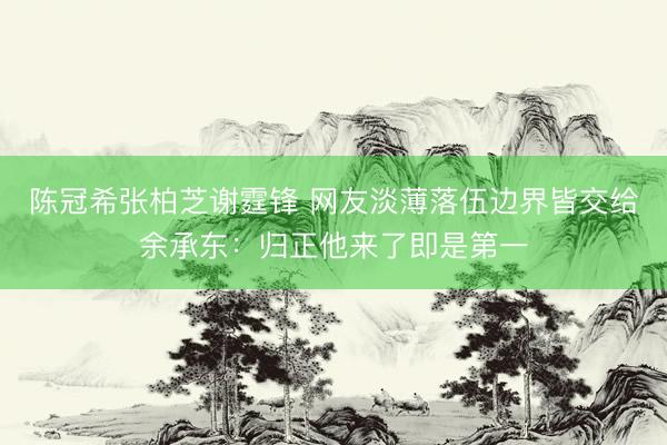 陈冠希张柏芝谢霆锋 网友淡薄落伍边界皆交给余承东：归正他来了即是第一