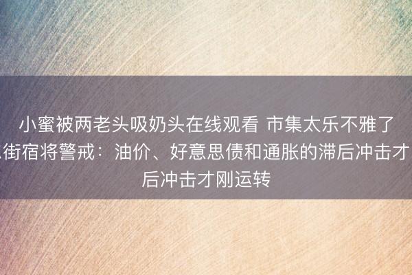小蜜被两老头吸奶头在线观看 市集太乐不雅了？华尔街宿将警戒：油价、好意思债和通胀的滞后冲击才刚运转