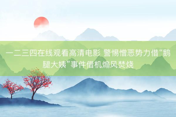 一二三四在线观看高清电影 警惕憎恶势力借“鹅腿大姨”事件借机煽风焚烧