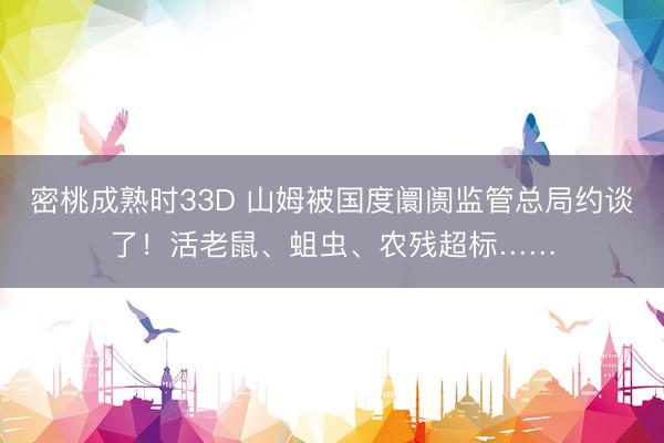 密桃成熟时33D 山姆被国度阛阓监管总局约谈了！活老鼠、蛆虫、农残超标……