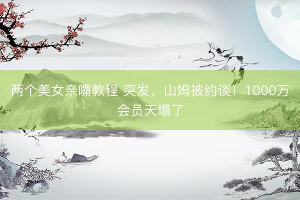 两个美女亲嘴教程 突发，山姆被约谈！1000万会员天塌了
