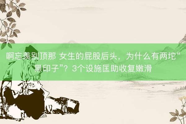 啊忘羡别顶那 女生的屁股后头，为什么有两坨“黑印子”？3个设施匡助收复嫩滑
