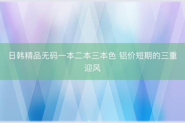 日韩精品无码一本二本三本色 铝价短期的三重迎风