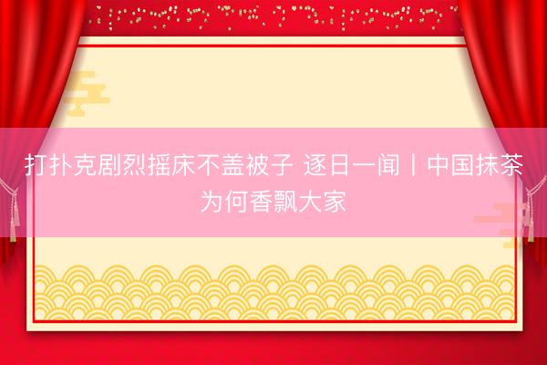 打扑克剧烈摇床不盖被子 逐日一闻丨中国抹茶为何香飘大家