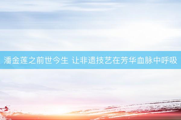 潘金莲之前世今生 让非遗技艺在芳华血脉中呼吸