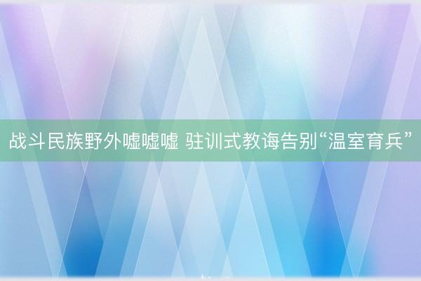战斗民族野外嘘嘘嘘 驻训式教诲告别“温室育兵”