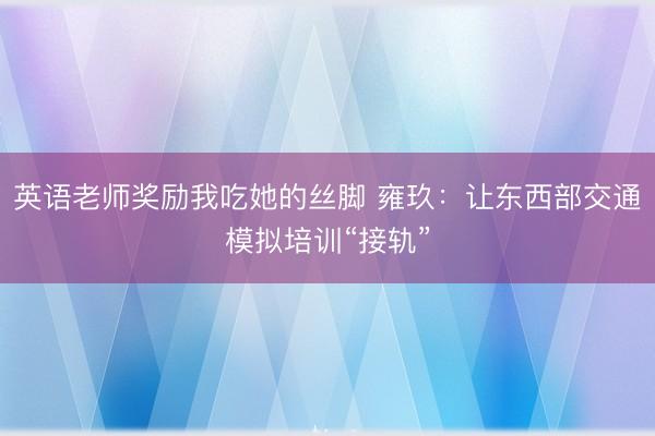 英语老师奖励我吃她的丝脚 雍玖：让东西部交通模拟培训“接轨”