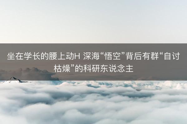 坐在学长的腰上动H 深海“悟空”背后有群“自讨枯燥”的科研东说念主