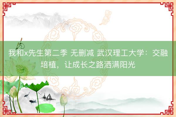 我和x先生第二季 无删减 武汉理工大学：交融培植，让成长之路洒满阳光