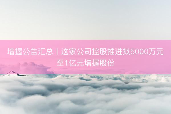 增握公告汇总丨这家公司控股推进拟5000万元至1亿元增握股份