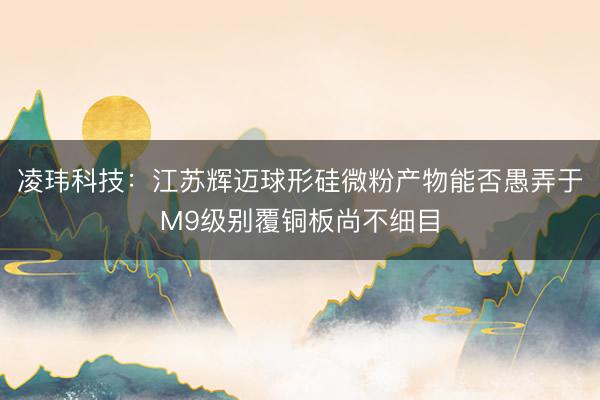 凌玮科技：江苏辉迈球形硅微粉产物能否愚弄于M9级别覆铜板尚不细目