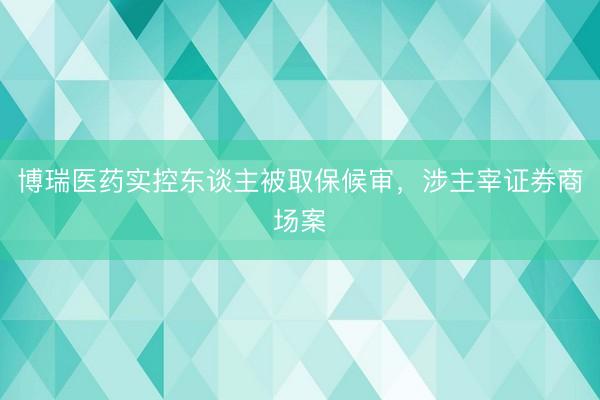 博瑞医药实控东谈主被取保候审，涉主宰证券商场案