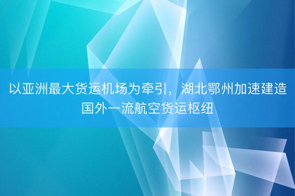 以亚洲最大货运机场为牵引，湖北鄂州加速建造国外一流航空货运枢纽