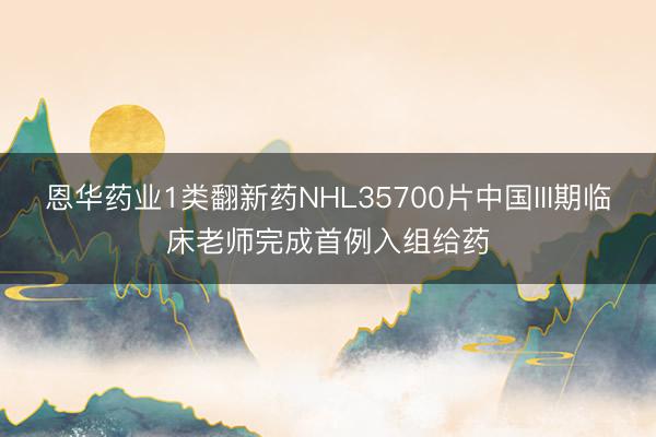 恩华药业1类翻新药NHL35700片中国III期临床老师完成首例入组给药
