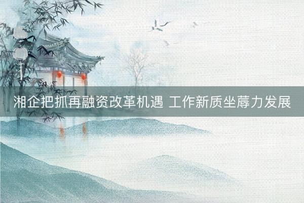 湘企把抓再融资改革机遇 工作新质坐蓐力发展