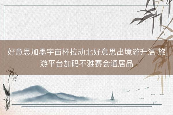 好意思加墨宇宙杯拉动北好意思出境游升温 旅游平台加码不雅赛会通居品