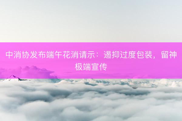 中消协发布端午花消请示：遏抑过度包装，留神极端宣传