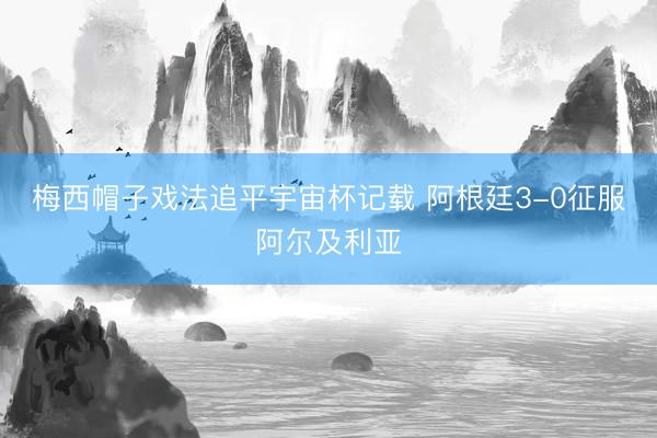 梅西帽子戏法追平宇宙杯记载 阿根廷3-0征服阿尔及利亚