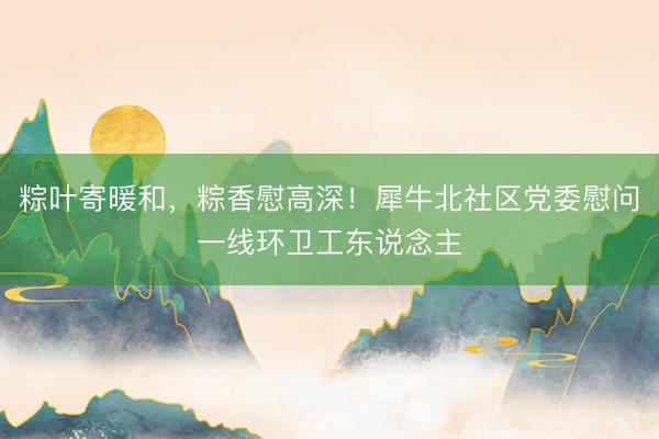 粽叶寄暖和，粽香慰高深！犀牛北社区党委慰问一线环卫工东说念主