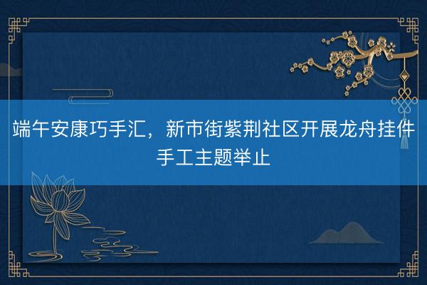 端午安康巧手汇，新市街紫荆社区开展龙舟挂件手工主题举止