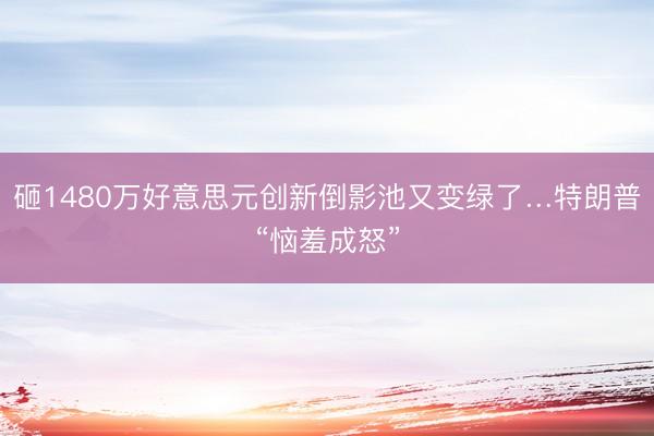 砸1480万好意思元创新倒影池又变绿了…特朗普“恼羞成怒”