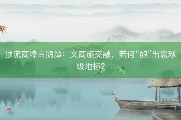 顶流商埠白鹅潭：文商旅交融，若何“酿”出寰球级地标？