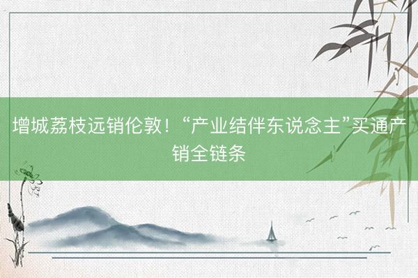 增城荔枝远销伦敦！“产业结伴东说念主”买通产销全链条