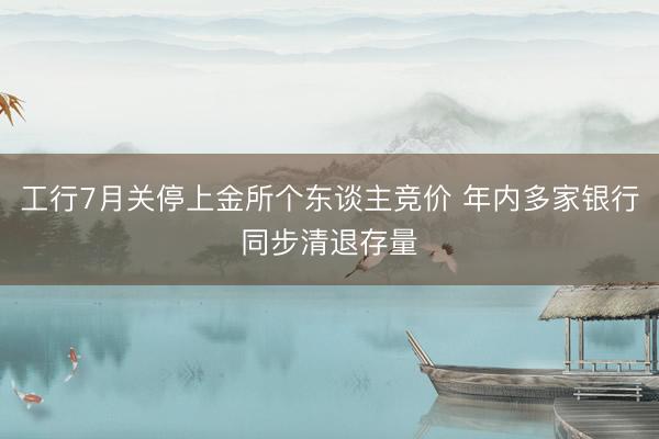 工行7月关停上金所个东谈主竞价 年内多家银行同步清退存量