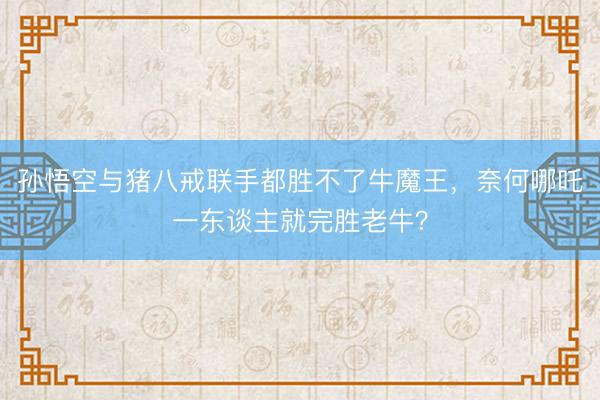 孙悟空与猪八戒联手都胜不了牛魔王，奈何哪吒一东谈主就完胜老牛？