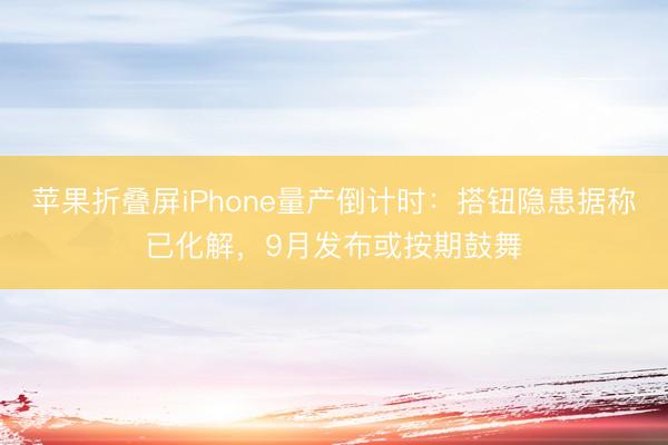 苹果折叠屏iPhone量产倒计时：搭钮隐患据称已化解，9月发布或按期鼓舞