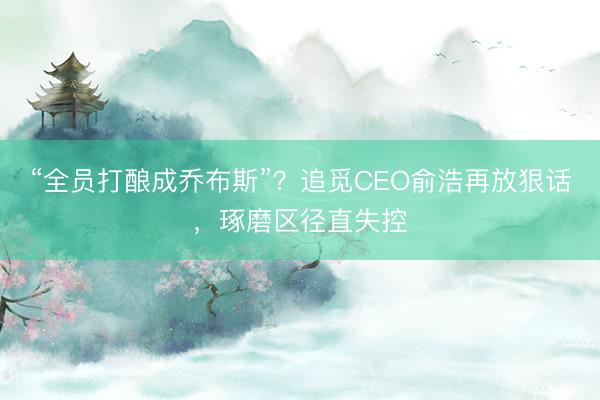 “全员打酿成乔布斯”？追觅CEO俞浩再放狠话，琢磨区径直失控